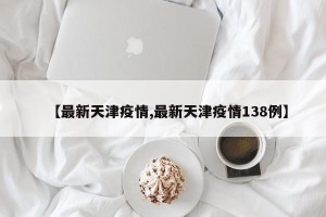 【最新天津疫情,最新天津疫情138例】