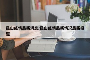 昆山疫情最新消息/昆山疫情最新情况最新报道