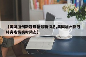 【美国加州新冠疫情最新消息,美国加州新冠肺炎疫情实时动态】