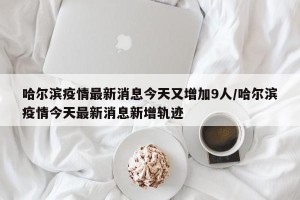 哈尔滨疫情最新消息今天又增加9人/哈尔滨疫情今天最新消息新增轨迹