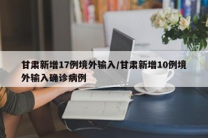 甘肃新增17例境外输入/甘肃新增10例境外输入确诊病例