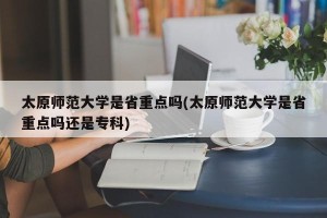 太原师范大学是省重点吗(太原师范大学是省重点吗还是专科)