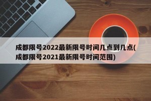 成都限号2022最新限号时间几点到几点(成都限号2021最新限号时间范围)