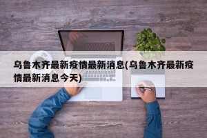 乌鲁木齐最新疫情最新消息(乌鲁木齐最新疫情最新消息今天)