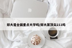 郑大是全国重点大学吗/郑大算顶尖211吗