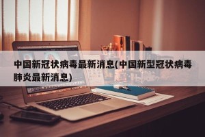 中国新冠状病毒最新消息(中国新型冠状病毒肺炎最新消息)