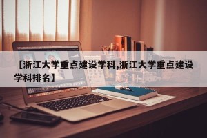 【浙江大学重点建设学科,浙江大学重点建设学科排名】