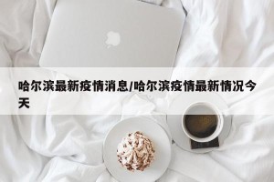 哈尔滨最新疫情消息/哈尔滨疫情最新情况今天