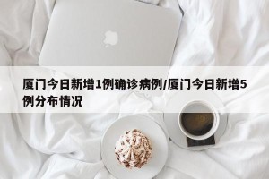 厦门今日新增1例确诊病例/厦门今日新增5例分布情况