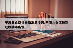 宁波北仑疫情最新消息今天/宁波北仑区最新冠状病毒疫情