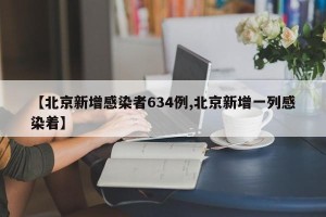 【北京新增感染者634例,北京新增一列感染着】
