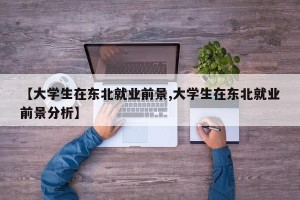 【大学生在东北就业前景,大学生在东北就业前景分析】