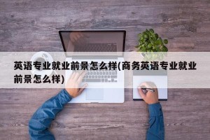 英语专业就业前景怎么样(商务英语专业就业前景怎么样)