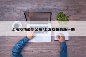 上海疫情最新公布/上海疫情最新一期