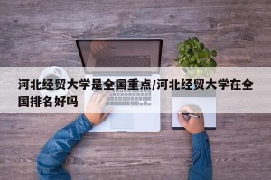 河北经贸大学是全国重点/河北经贸大学在全国排名好吗