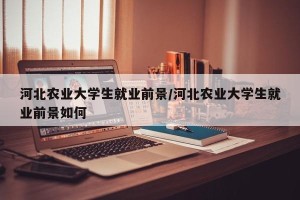 河北农业大学生就业前景/河北农业大学生就业前景如何