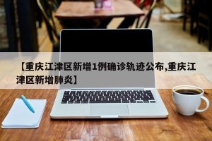【重庆江津区新增1例确诊轨迹公布,重庆江津区新增肺炎】