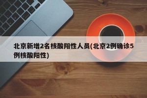 北京新增2名核酸阳性人员(北京2例确诊5例核酸阳性)