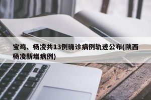 宝鸡、杨凌共13例确诊病例轨迹公布(陕西杨凌新增病例)