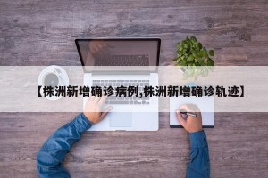 【株洲新增确诊病例,株洲新增确诊轨迹】