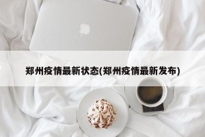 郑州疫情最新状态(郑州疫情最新发布)