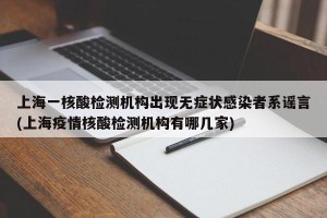 上海一核酸检测机构出现无症状感染者系谣言(上海疫情核酸检测机构有哪几家)