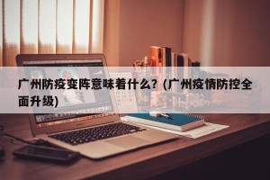 广州防疫变阵意味着什么？(广州疫情防控全面升级)