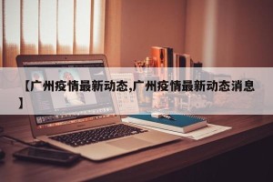 【广州疫情最新动态,广州疫情最新动态消息】