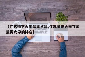 【江苏师范大学是重点吗,江苏师范大学在师范类大学的排名】