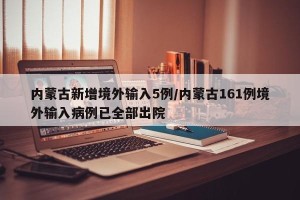内蒙古新增境外输入5例/内蒙古161例境外输入病例已全部出院