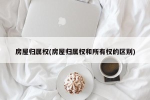 房屋归属权(房屋归属权和所有权的区别)