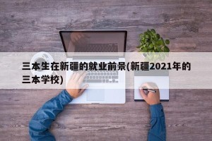 三本生在新疆的就业前景(新疆2021年的三本学校)