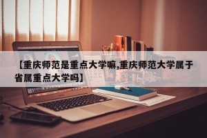 【重庆师范是重点大学嘛,重庆师范大学属于省属重点大学吗】