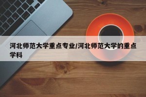 河北师范大学重点专业/河北师范大学的重点学科