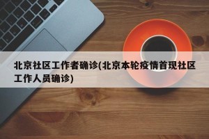 北京社区工作者确诊(北京本轮疫情首现社区工作人员确诊)