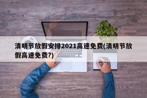 清明节放假安排2021高速免费(清明节放假高速免费?)
