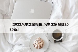 【2022汽车之家报价,汽车之家报价2020新】