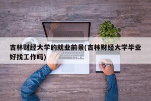 吉林财经大学的就业前景(吉林财经大学毕业好找工作吗)