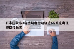 石家庄发布3名密切者行动轨迹/石家庄出现密切接触者