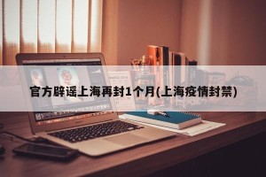 官方辟谣上海再封1个月(上海疫情封禁)