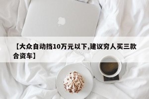 【大众自动挡10万元以下,建议穷人买三款合资车】