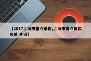 【2017上海市重点单位,上海市重点机构名单 查询】