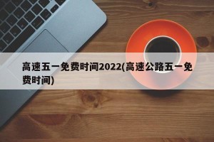 高速五一免费时间2022(高速公路五一免费时间)