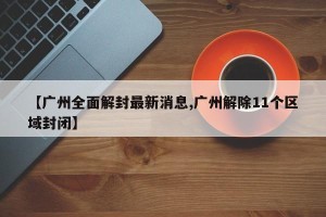 【广州全面解封最新消息,广州解除11个区域封闭】