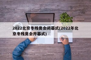 2022北京冬残奥会闭幕式(2022年北京冬残奥会开幕式)