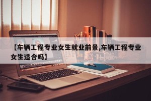【车辆工程专业女生就业前景,车辆工程专业女生适合吗】
