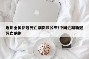 近期全国新冠死亡病例数公布/中国近期新冠死亡病例