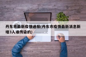 丹东市最新疫情通报(丹东市疫情最新消息新增3人谁传染的)
