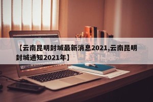 【云南昆明封城最新消息2021,云南昆明封城通知2021年】