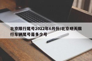 北京限行尾号2022年6月份/北京明天限行车辆尾号是多少号
